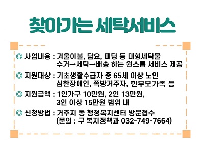 2024년 찾아가는 세탁서비스 사업 안내
○ 사업기간 : 연중
○ 사업내용 : 겨울이불, 담요, 패딩 등 대형세탁물 수거→세탁→배송 하는 원스톱 서비스 제공
○ 사업대상 : 기초생활수급자 중 65세 이상 노인가구, 심한장애인, 쪽방거주자, 조손가족, 부자가족 등
○ 지원금액 : 1인 가구 10만원, 2인 13만원, 3인 이상 15만원 범위 내
※ 2인 이상 가구는 지원 대상자에 해당하는 가구원수로 이용금액 산정
○ 신청방법 : 거주지 동 행정복지센터 방문접수
○ 문의 : 연수구 복지정책과 (☎032-749-7664)