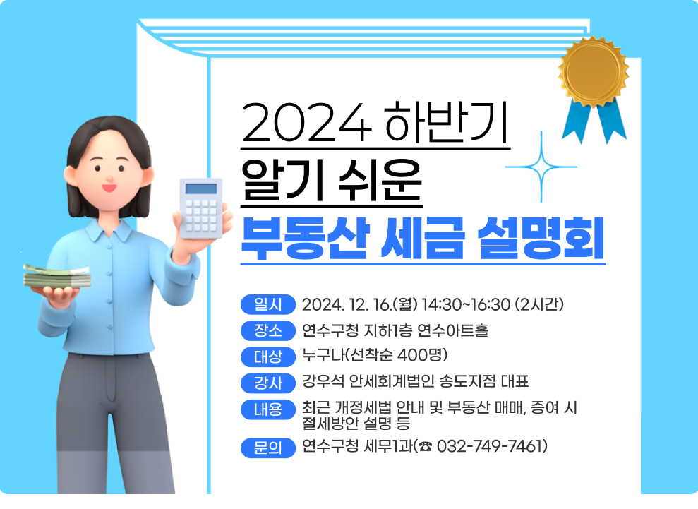 2024 하반기 알기 쉬운 부동산 세금 설명회  ○ 일 시 : 2024. 12. 16.(월) 14:30~16:30 (2시간) ○ 장 소 : 연수구청 지하1층 연수아트홀 ○ 대 상 : 누구나(선착순 400명) ○ 강 사 : 강우석 안세회계법인 송도지점 대표 ○ 내 용 : 최근 개정세법 안내 및 부동산 매매, 증여 시 절세방안 설명 등 ○ 문 의 : 연수구청 세무1과(☎ 032-749-7461)